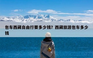 包车西藏自由行要多少钱？西藏旅游包车多少钱