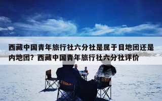 西藏中国青年旅行社六分社是属于目地团还是内地团？西藏中国青年旅行社六分社评价