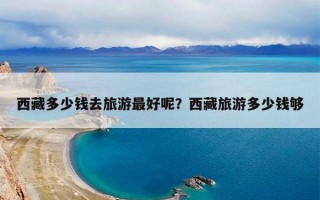 西藏多少钱去旅游最好呢？西藏旅游多少钱够