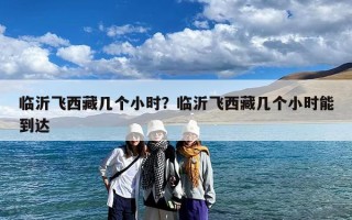 临沂飞西藏几个小时？临沂飞西藏几个小时能到达