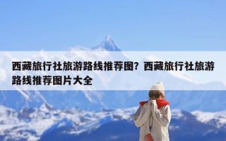 西藏旅行社旅游路线推荐图？西藏旅行社旅游路线推荐图片大全