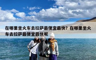在哪里坐火车去拉萨最便宜最快？在哪里坐火车去拉萨最便宜最快呢