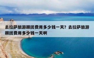 去拉萨旅游跟团费用多少钱一天？去拉萨旅游跟团费用多少钱一天啊