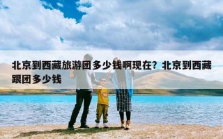 北京到西藏旅游团多少钱啊现在？北京到西藏跟团多少钱