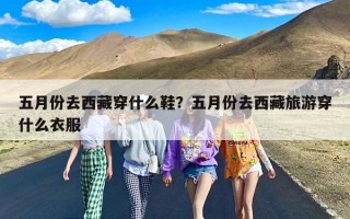 五月份去西藏穿什么鞋？五月份去西藏旅游穿什么衣服