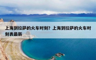 上海到拉萨的火车时刻？上海到拉萨的火车时刻表最新