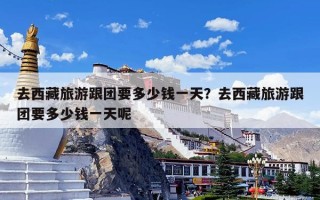 去西藏旅游跟团要多少钱一天？去西藏旅游跟团要多少钱一天呢