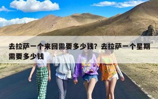 去拉萨一个来回需要多少钱？去拉萨一个星期需要多少钱