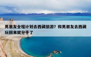 男朋友全程计划去西藏旅游？和男朋友去西藏玩回来就分手了