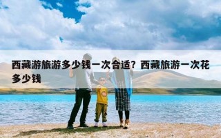 西藏游旅游多少钱一次合适？西藏旅游一次花多少钱