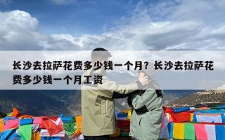 长沙去拉萨花费多少钱一个月？长沙去拉萨花费多少钱一个月工资