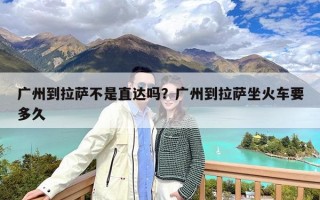广州到拉萨不是直达吗？广州到拉萨坐火车要多久