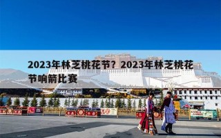 2023年林芝桃花节？2023年林芝桃花节响箭比赛