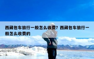 西藏包车旅行一般怎么收费？西藏包车旅行一般怎么收费的