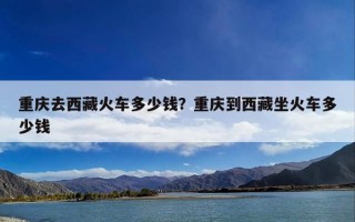重庆去西藏火车多少钱？重庆到西藏坐火车多少钱
