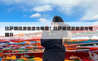 拉萨跟团游旅游攻略图？拉萨跟团游旅游攻略图片