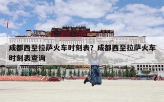 成都西至拉萨火车时刻表？成都西至拉萨火车时刻表查询