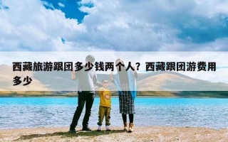 西藏旅游跟团多少钱两个人？西藏跟团游费用多少