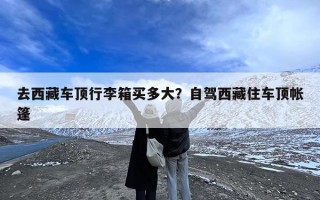 去西藏车顶行李箱买多大？自驾西藏住车顶帐篷