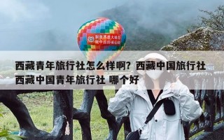 西藏青年旅行社怎么样啊？西藏中国旅行社 西藏中国青年旅行社 哪个好
