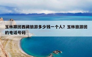 玉林跟团西藏旅游多少钱一个人？玉林旅游团的电话号码