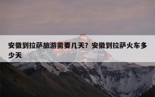 安徽到拉萨旅游需要几天？安徽到拉萨火车多少天