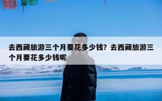 去西藏旅游三个月要花多少钱？去西藏旅游三个月要花多少钱呢
