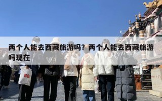 两个人能去西藏旅游吗？两个人能去西藏旅游吗现在