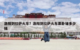 洛阳到拉萨火车？洛阳到拉萨火车票卧铺多少钱