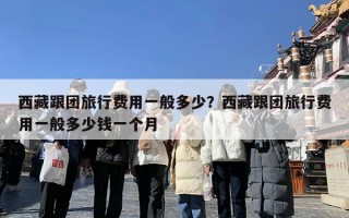 西藏跟团旅行费用一般多少？西藏跟团旅行费用一般多少钱一个月