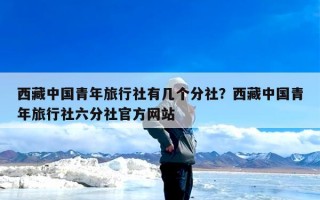 西藏中国青年旅行社有几个分社？西藏中国青年旅行社六分社官方网站