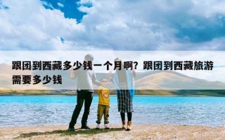 跟团到西藏多少钱一个月啊？跟团到西藏旅游需要多少钱
