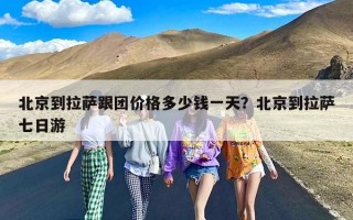北京到拉萨跟团价格多少钱一天？北京到拉萨七日游