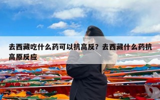 去西藏吃什么药可以抗高反？去西藏什么药抗高原反应