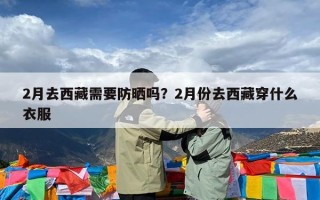 2月去西藏需要防晒吗？2月份去西藏穿什么衣服