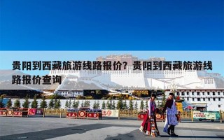 贵阳到西藏旅游线路报价？贵阳到西藏旅游线路报价查询