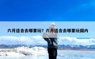 六月适合去哪里玩？六月适合去哪里玩国内