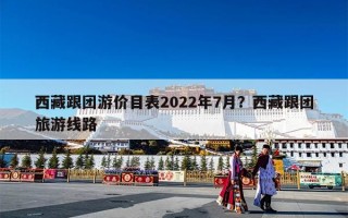西藏跟团游价目表2022年7月？西藏跟团旅游线路