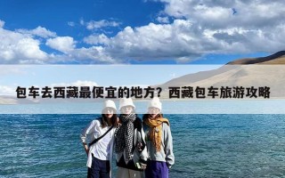 包车去西藏最便宜的地方？西藏包车旅游攻略