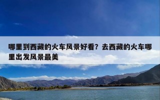 哪里到西藏的火车风景好看？去西藏的火车哪里出发风景最美