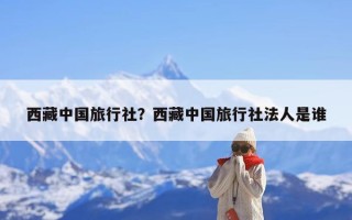 西藏中国旅行社？西藏中国旅行社法人是谁
