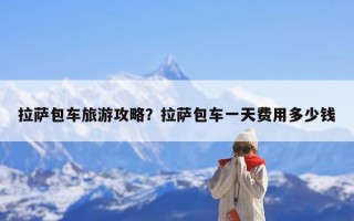 拉萨包车旅游攻略？拉萨包车一天费用多少钱