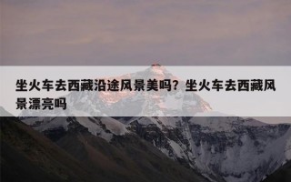 坐火车去西藏沿途风景美吗？坐火车去西藏风景漂亮吗