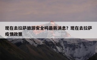 现在去拉萨旅游安全吗最新消息？现在去拉萨疫情政策