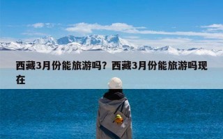 西藏3月份能旅游吗？西藏3月份能旅游吗现在