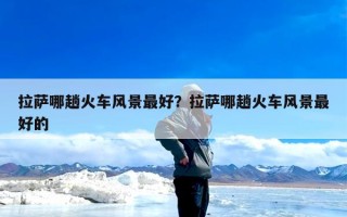 拉萨哪趟火车风景最好？拉萨哪趟火车风景最好的