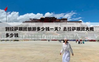 到拉萨跟团旅游多少钱一天？去拉萨跟团大概多少钱