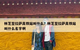 林芝至拉萨高铁站叫什么？林芝至拉萨高铁站叫什么名字啊