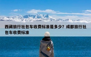 西藏旅行社包车收费标准是多少？成都旅行社包车收费标准