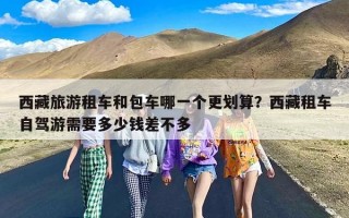 西藏旅游租车和包车哪一个更划算？西藏租车自驾游需要多少钱差不多